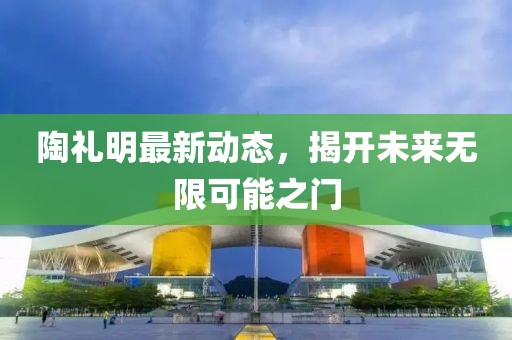 陶禮明最新動(dòng)態(tài)，揭開未來無(wú)限可能之門