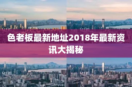 色老板最新地址2018年最新資訊大揭秘