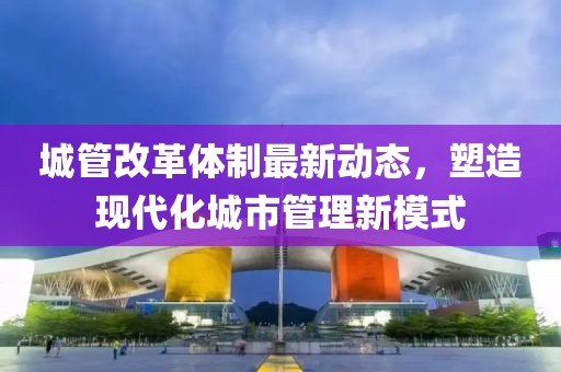 城管改革體制最新動(dòng)態(tài)，塑造現(xiàn)代化城市管理新模式
