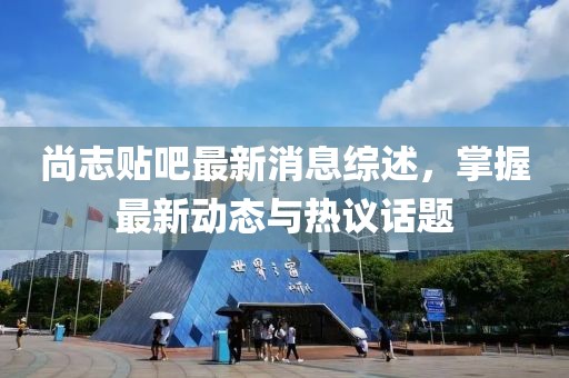 尚志貼吧最新消息綜述，掌握最新動態(tài)與熱議話題