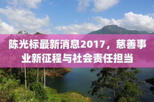 陳光標(biāo)最新消息2017，慈善事業(yè)新征程與社會(huì)責(zé)任擔(dān)當(dāng)