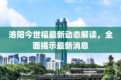 洛陽今世福最新動態(tài)解讀，全面揭示最新消息