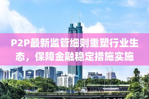 P2P最新監(jiān)管細(xì)則重塑行業(yè)生態(tài)，保障金融穩(wěn)定措施實(shí)施