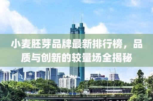 小麥胚芽品牌最新排行榜，品質(zhì)與創(chuàng)新的較量場(chǎng)全揭秘