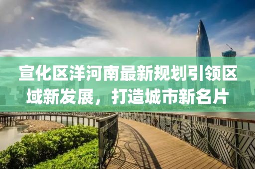 宣化區(qū)洋河南最新規(guī)劃引領區(qū)域新發(fā)展，打造城市新名片