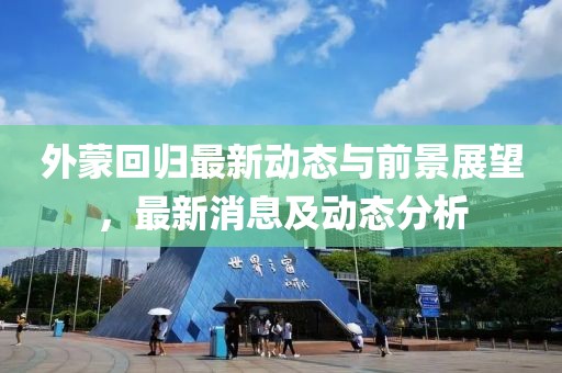 外蒙回歸最新動態(tài)與前景展望，最新消息及動態(tài)分析