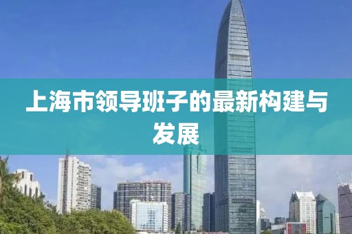 上海市領(lǐng)導(dǎo)班子的最新構(gòu)建與發(fā)展