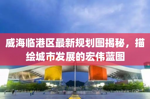 威海臨港區(qū)最新規(guī)劃圖揭秘，描繪城市發(fā)展的宏偉藍(lán)圖