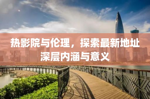 熱影院與倫理，探索最新地址深層內(nèi)涵與意義