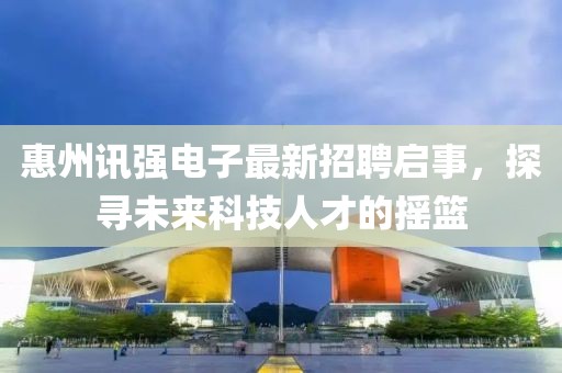 惠州訊強電子最新招聘啟事，探尋未來科技人才的搖籃