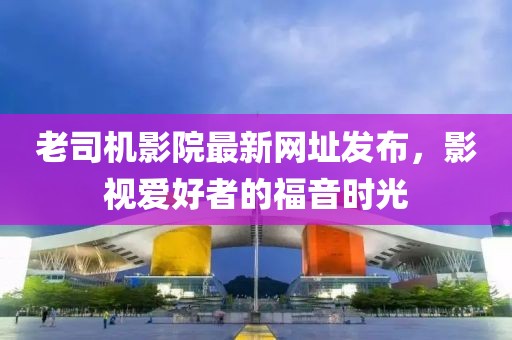 老司機(jī)影院最新網(wǎng)址發(fā)布，影視愛(ài)好者的福音時(shí)光