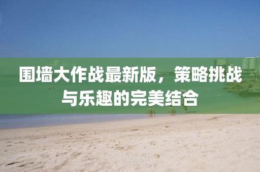 圍墻大作戰(zhàn)最新版，策略挑戰(zhàn)與樂趣的完美結合