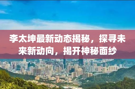 李太坤最新動態(tài)揭秘，探尋未來新動向，揭開神秘面紗