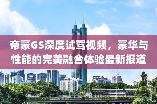 帝豪GS深度試駕視頻，豪華與性能的完美融合體驗(yàn)最新報(bào)道