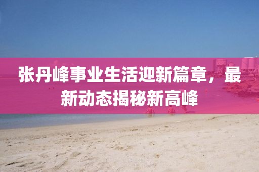 張丹峰事業(yè)生活迎新篇章，最新動態(tài)揭秘新高峰