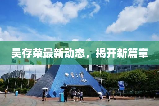吳存榮最新動(dòng)態(tài)，揭開(kāi)新篇章