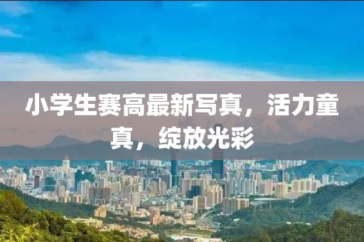 小學(xué)生賽高最新寫(xiě)真，活力童真，綻放光彩