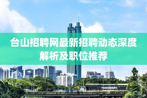 臺(tái)山招聘網(wǎng)最新招聘動(dòng)態(tài)深度解析及職位推薦
