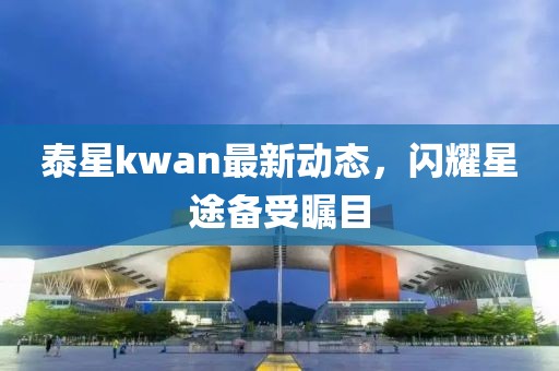 泰星kwan最新動態(tài)，閃耀星途備受矚目