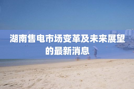 湖南售電市場變革及未來展望的最新消息