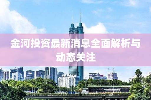 金河投資最新消息全面解析與動(dòng)態(tài)關(guān)注