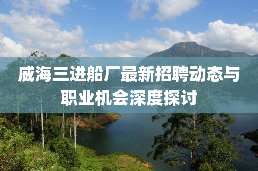 威海三進(jìn)船廠最新招聘動(dòng)態(tài)與職業(yè)機(jī)會(huì)深度探討