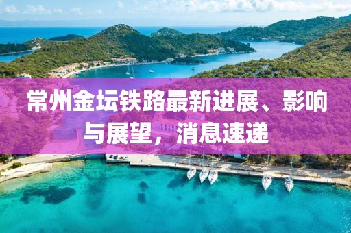 常州金壇鐵路最新進展、影響與展望，消息速遞