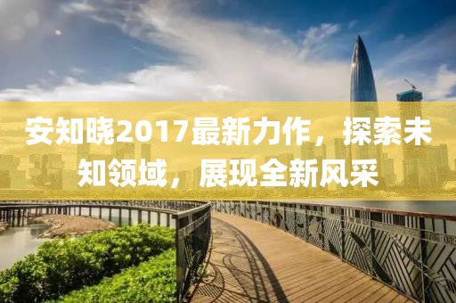 安知曉2017最新力作，探索未知領(lǐng)域，展現(xiàn)全新風(fēng)采
