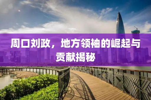 周口劉政，地方領(lǐng)袖的崛起與貢獻(xiàn)揭秘