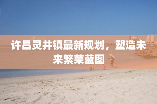 許昌靈井鎮(zhèn)最新規(guī)劃，塑造未來(lái)繁榮藍(lán)圖