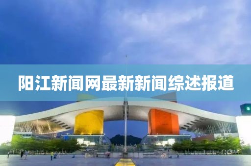 陽江新聞網(wǎng)最新新聞綜述報道