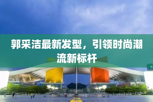 郭采潔最新發(fā)型，引領(lǐng)時(shí)尚潮流新標(biāo)桿