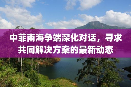 中菲南海爭端深化對話，尋求共同解決方案的最新動態(tài)