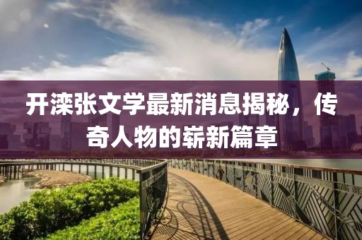 開灤張文學(xué)最新消息揭秘，傳奇人物的嶄新篇章