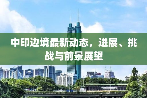 中印邊境最新動(dòng)態(tài)，進(jìn)展、挑戰(zhàn)與前景展望