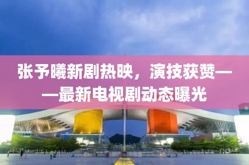 張予曦新劇熱映，演技獲贊——最新電視劇動(dòng)態(tài)曝光