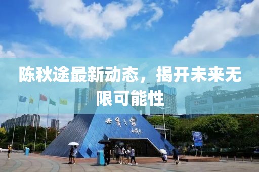 陳秋途最新動(dòng)態(tài)，揭開(kāi)未來(lái)無(wú)限可能性