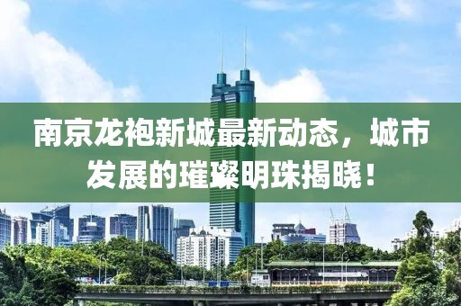 南京龍袍新城最新動(dòng)態(tài)，城市發(fā)展的璀璨明珠揭曉！