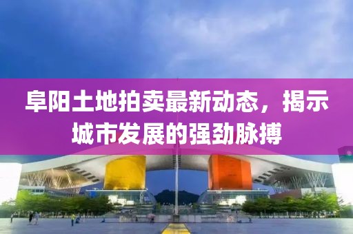 阜陽土地拍賣最新動態(tài)，揭示城市發(fā)展的強(qiáng)勁脈搏