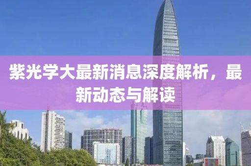 紫光學(xué)大最新消息深度解析，最新動(dòng)態(tài)與解讀