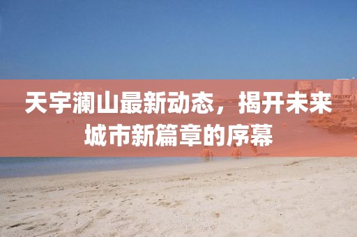 天宇瀾山最新動態(tài)，揭開未來城市新篇章的序幕