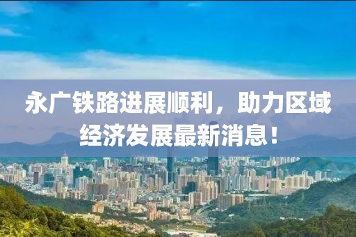 永廣鐵路進展順利，助力區(qū)域經(jīng)濟發(fā)展最新消息！