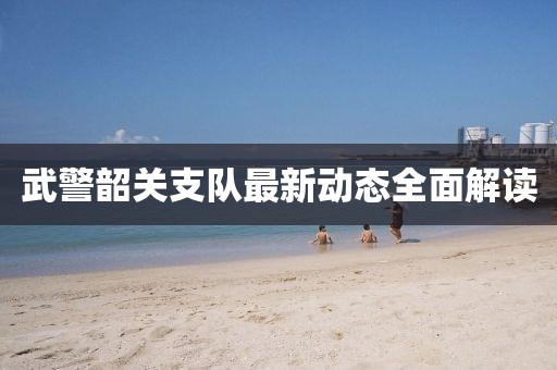 武警韶關支隊最新動態(tài)全面解讀