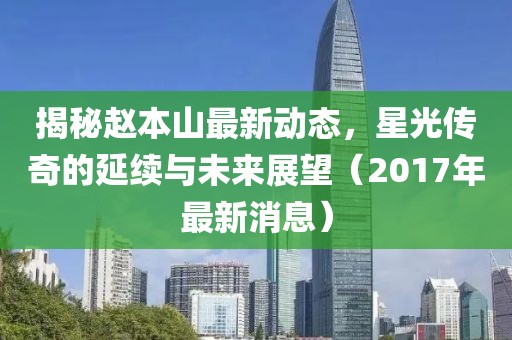 揭秘趙本山最新動(dòng)態(tài)，星光傳奇的延續(xù)與未來(lái)展望（2017年最新消息）