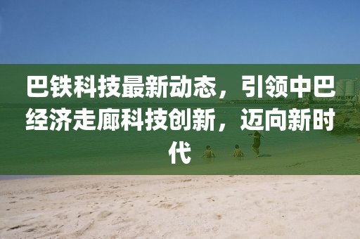 巴鐵科技最新動(dòng)態(tài)，引領(lǐng)中巴經(jīng)濟(jì)走廊科技創(chuàng)新，邁向新時(shí)代