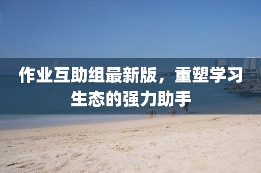 作業(yè)互助組最新版，重塑學(xué)習(xí)生態(tài)的強(qiáng)力助手