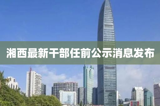 湘西最新干部任前公示消息發(fā)布