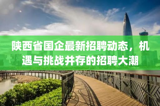 陜西省國企最新招聘動態(tài)，機遇與挑戰(zhàn)并存的招聘大潮