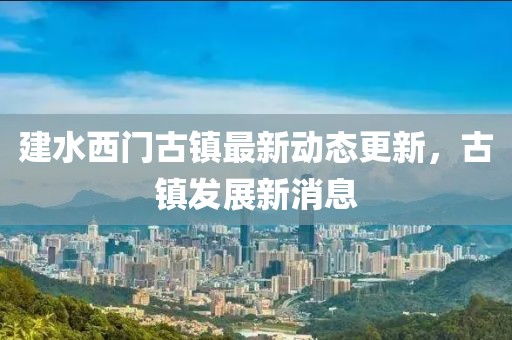 建水西門古鎮(zhèn)最新動(dòng)態(tài)更新，古鎮(zhèn)發(fā)展新消息