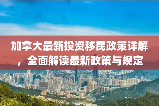 加拿大最新投資移民政策詳解，全面解讀最新政策與規(guī)定